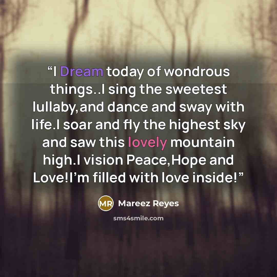 “I Dream today of wondrous things..I sing the sweetest lullaby,and dance and sway with life.I soar and fly the highest sky and saw this lovely mountain high.I vision Peace,Hope and Love!I'm filled with love inside!” quote by Mareez Reyes