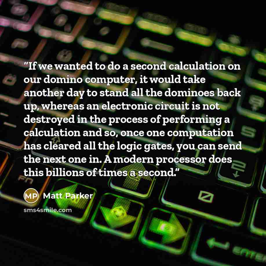 “If we wanted to do a second calculation on our domino computer, it would take another day to stand all the dominoes back up, whereas an electronic circuit is not destroyed in the process of performing a calculation and so, once one computation has cleared all the logic gates, you can send the next…” quote by Matt Parker