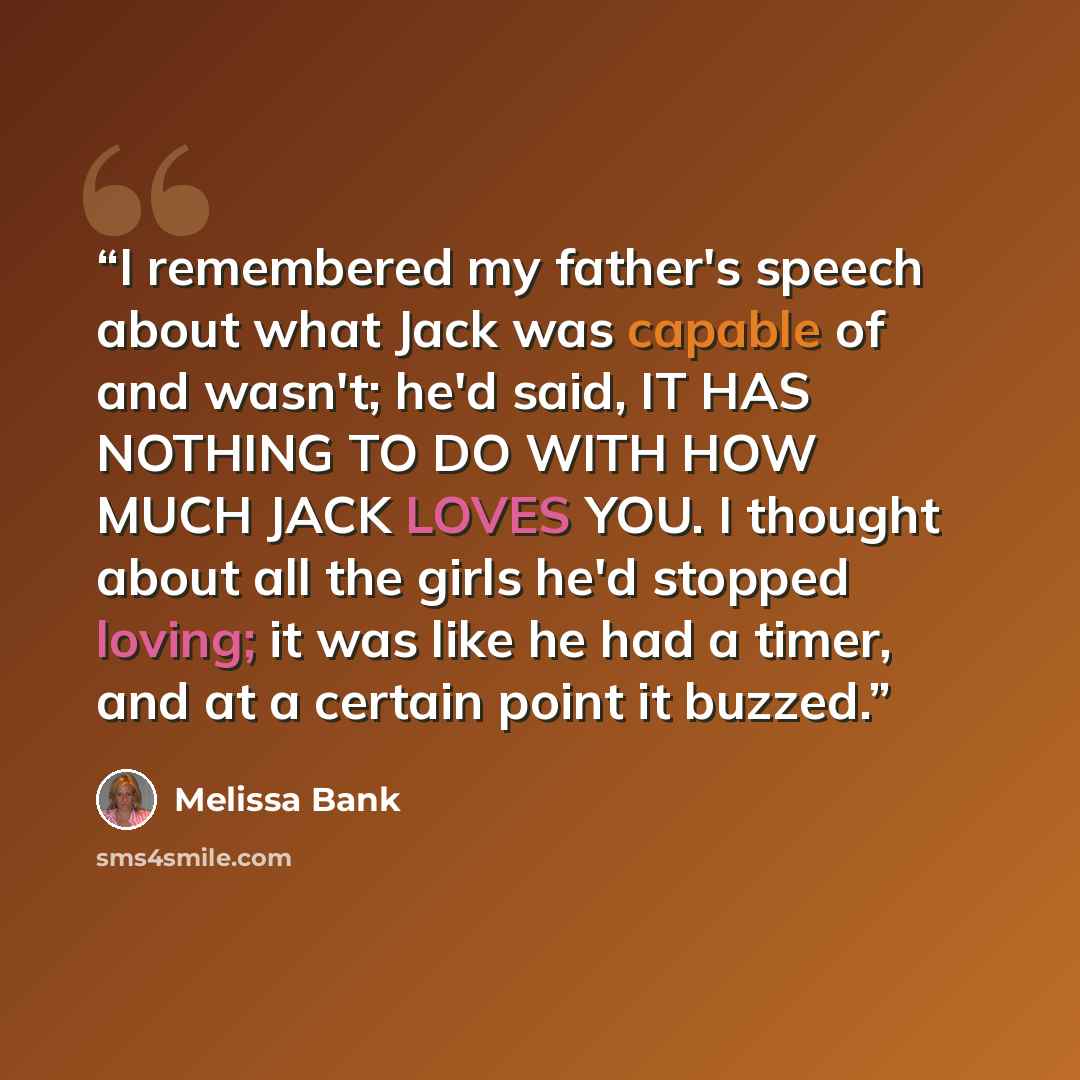 “I remembered my father's speech about what Jack was capable of and wasn't; he'd said, IT HAS NOTHING TO DO WITH HOW MUCH JACK LOVES YOU. I thought about all the girls he'd stopped loving; it was like he had a timer, and at a certain point it buzzed.” quote by Melissa Bank