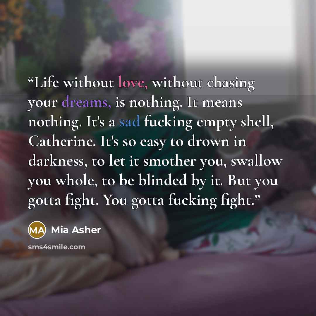 “Life without love, without chasing your dreams, is nothing. It means nothing. It's a sad fucking empty shell, Catherine. It's so easy to drown in darkness, to let it smother you, swallow you whole, to be blinded by it. But you gotta fight. You gotta fucking fight.” quote by Mia Asher