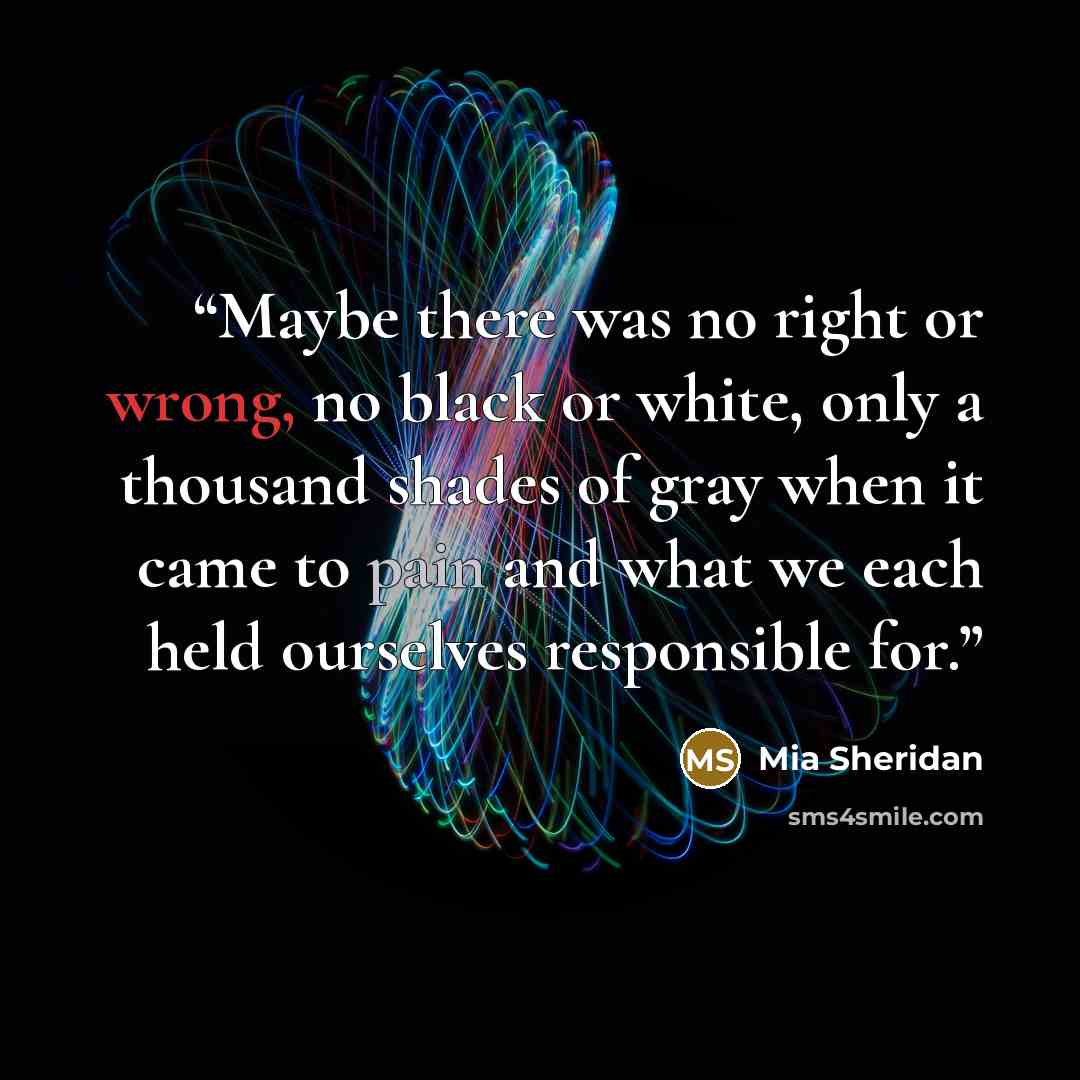 “Maybe there was no right or wrong, no black or white, only a thousand shades of gray when it came to pain and what we each held ourselves responsible for.” quote by Mia Sheridan