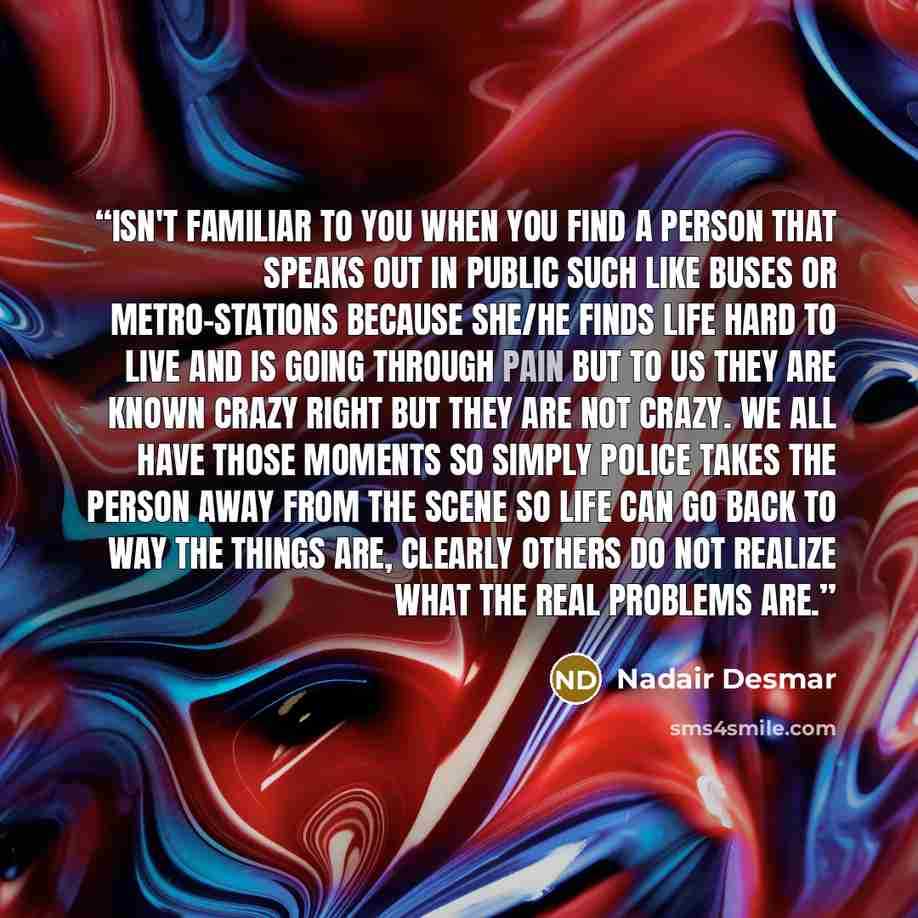 “Isn't familiar to you when you find a person that speaks out in public such like buses or metro-stations because she/he finds life hard to live and is going through pain but to us they are known crazy right but they are not crazy. We all have those moments so simply police takes the person away…” quote by Nadair Desmar