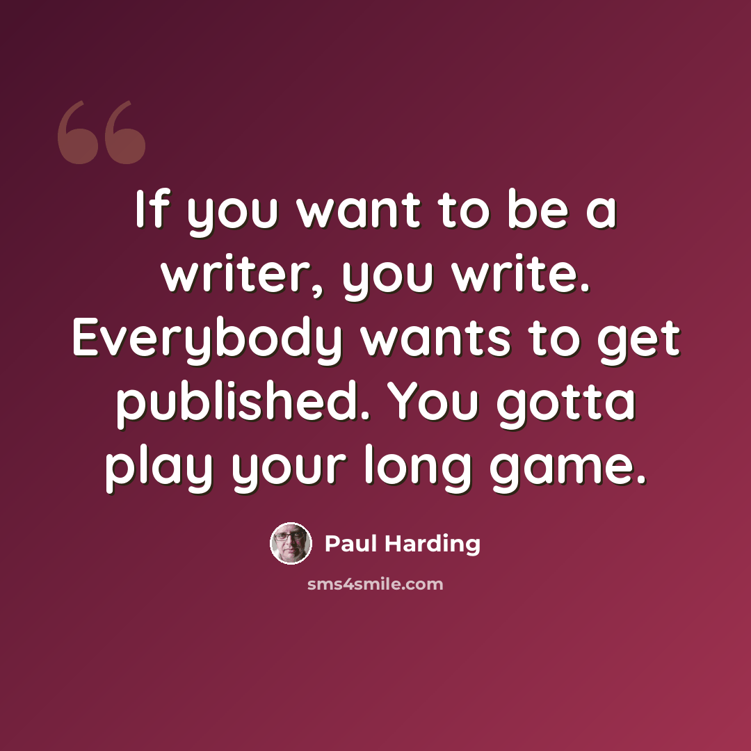 “If you want to be a writer, you write. Everybody wants to get published. You gotta play your long game.” quote by Paul Harding
