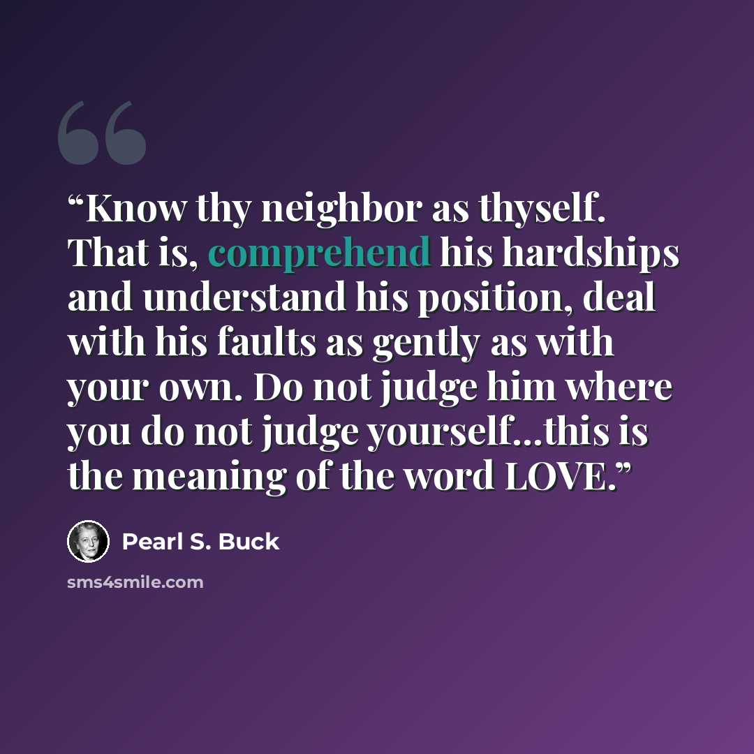 “Know thy neighbor as thyself. That is, comprehend his hardships and understand his position, deal with his faults as gently as with your own. Do not judge him where you do not judge yourself...this is the meaning of the word LOVE.” quote by Pearl S. Buck
