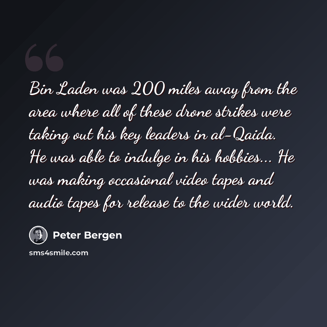 “Bin Laden was 200 miles away from the area where all of these drone strikes were taking out his key leaders in al-Qaida. He was able to indulge in his hobbies... He was making occasional video tapes and audio tapes for release to the wider world.” quote by Peter Bergen