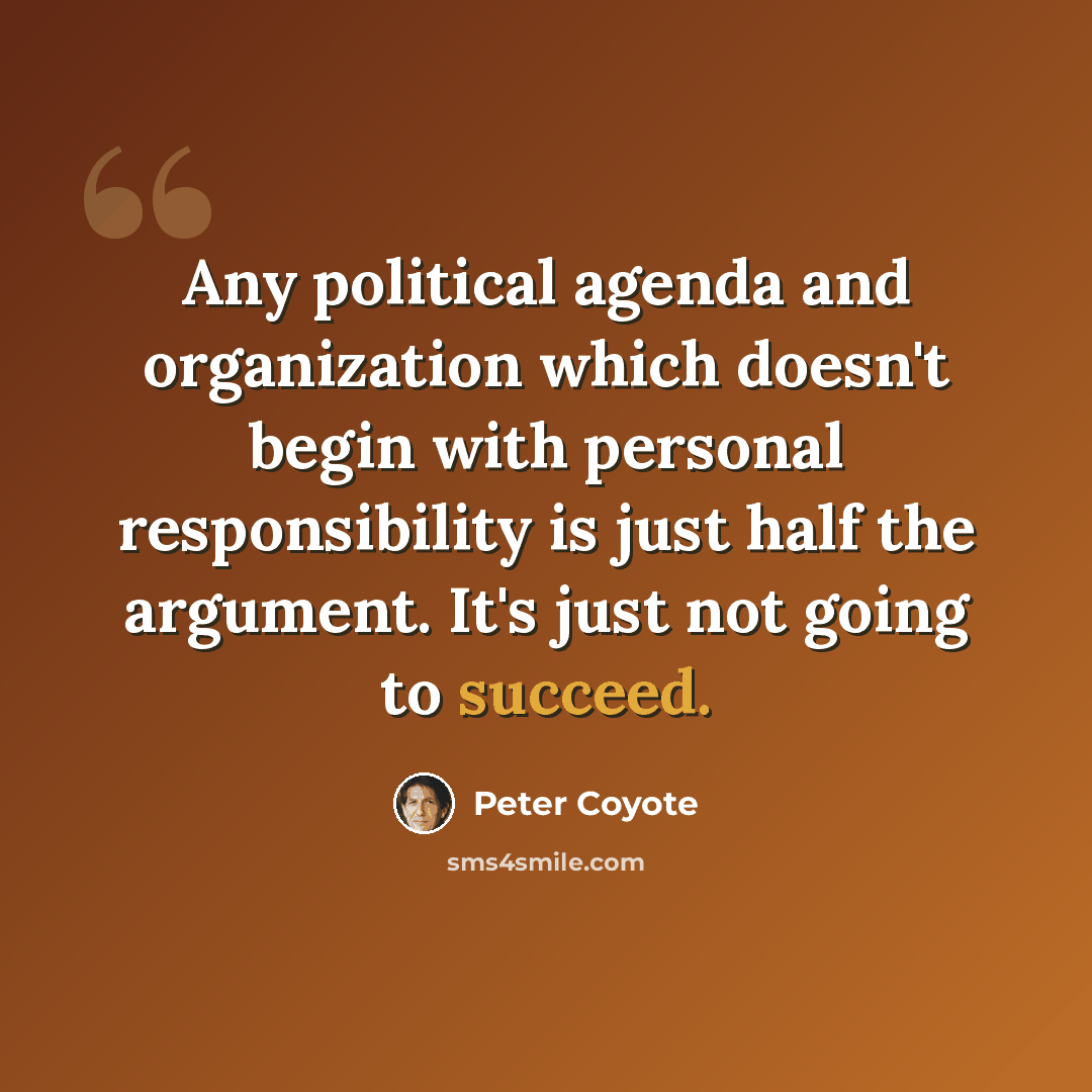 “Any political agenda and organization which doesn't begin with personal responsibility is just half the argument. It's just not going to succeed.” quote by Peter Coyote