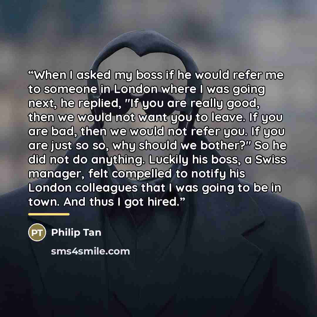 “When I asked my boss if he would refer me to someone in London where I was going next, he replied, "If you are really good, then we would not want you to leave. If you are bad, then we would not refer you. If you are just so so, why should we bother?" So he did not do anything. Luckily his boss, a…” quote by Philip Tan