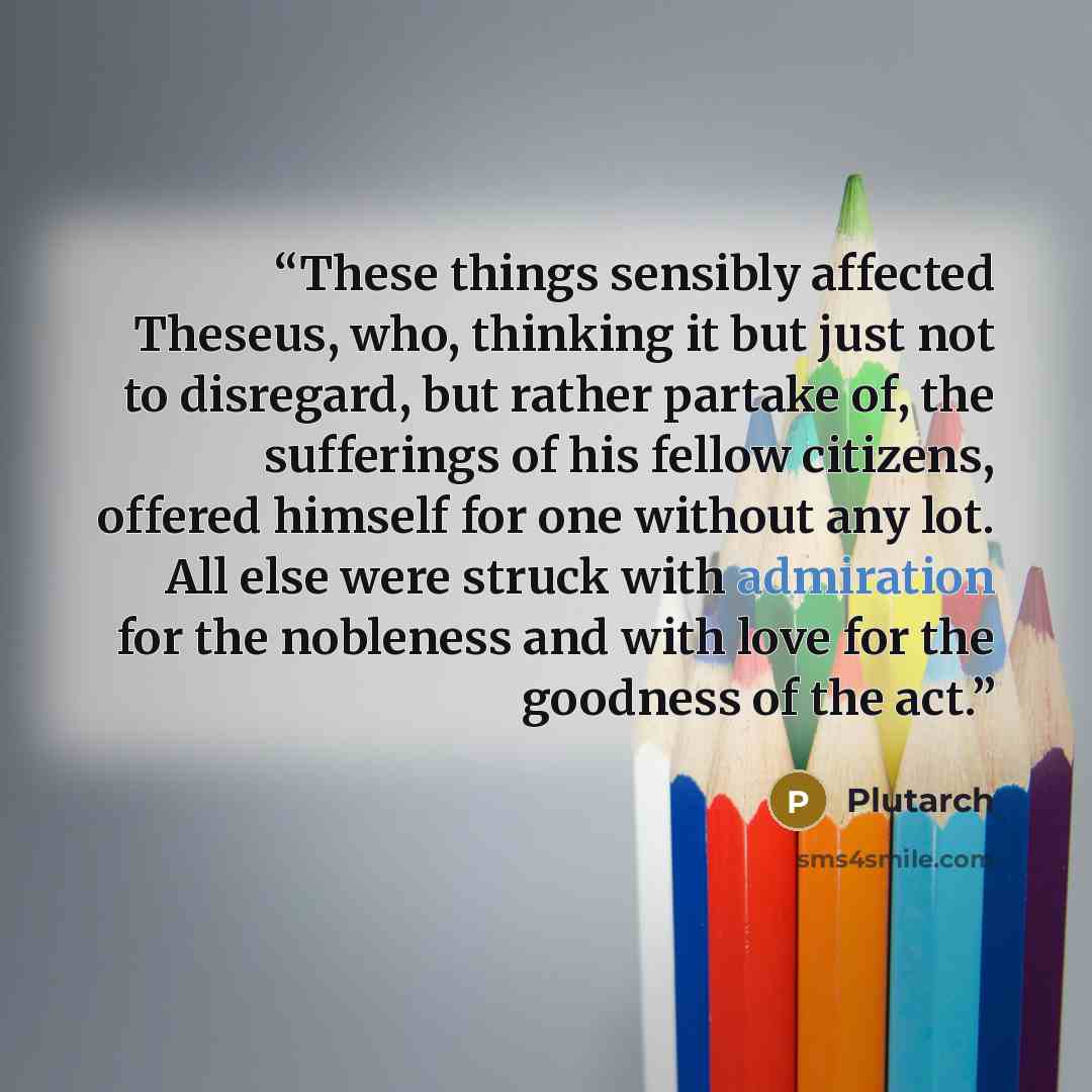 “These things sensibly affected Theseus, who, thinking it but just not to disregard, but rather partake of, the sufferings of his fellow citizens, offered himself for one without any lot. All else were struck with admiration for the nobleness and with love for the goodness of the act.” quote by Plutarch