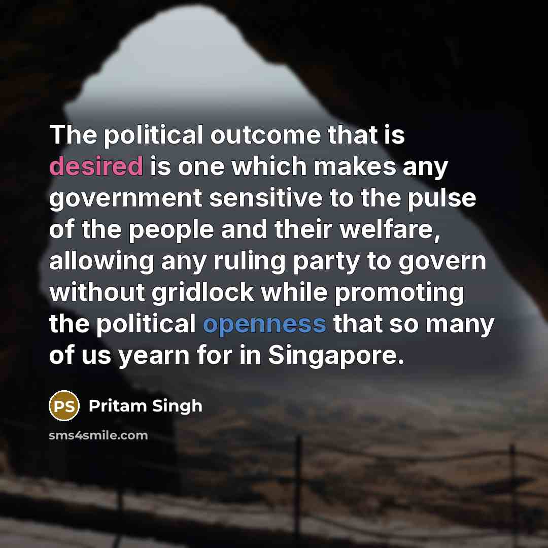 “The political outcome that is desired is one which makes any government sensitive to the pulse of the people and their welfare, allowing any ruling party to govern without gridlock while promoting the political openness that so many of us yearn for in Singapore.” quote by Pritam Singh