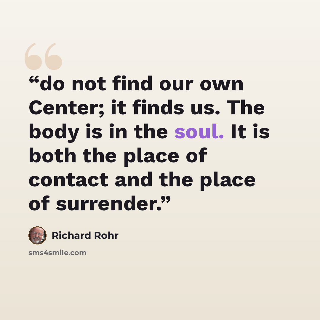 “do not find our own Center; it finds us. The body is in the soul. It is both the place of contact and the place of surrender.” quote by Richard Rohr