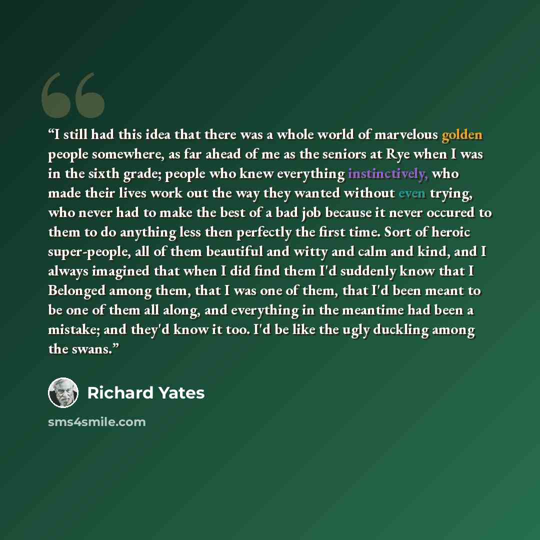 “I still had this idea that there was a whole world of marvelous golden people somewhere, as far ahead of me as the seniors at Rye when I was in the sixth grade; people who knew everything instinctively, who made their lives work out the way they wanted without even trying, who never had to make…” quote by Richard Yates