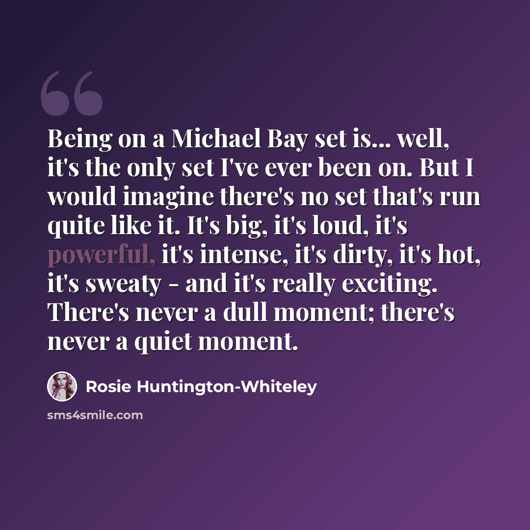 “Being on a Michael Bay set is... well, it's the only set I've ever been on. But I would imagine there's no set that's run quite like it. It's big, it's loud, it's powerful, it's intense, it's dirty, it's hot, it's sweaty - and it's really exciting. There's never a dull moment; there's never a…” quote by Rosie Huntington-Whiteley