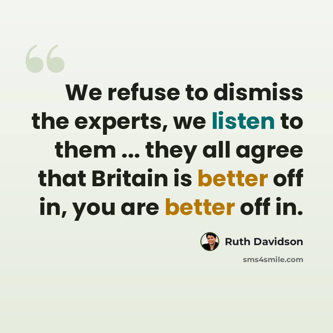 “We refuse to dismiss the experts, we listen to them ... they all agree that Britain is better off in, you are better off in.” quote by Ruth Davidson