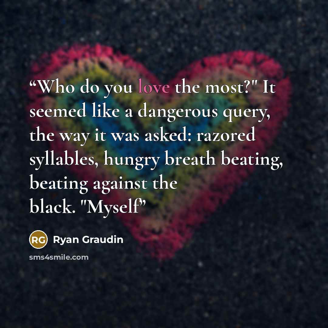 “Who do you love the most?" It seemed like a dangerous query, the way it was asked: razored syllables, hungry breath beating, beating against the black. "Myself” quote by Ryan Graudin