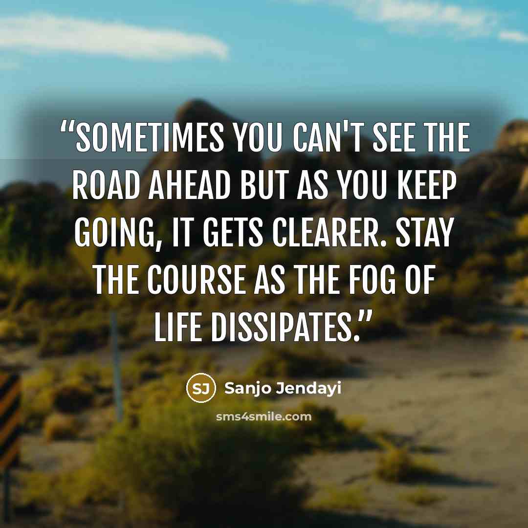 “Sometimes you can't see the road ahead but as you keep going, it gets clearer. Stay the course as the fog of life dissipates.” quote by Sanjo Jendayi