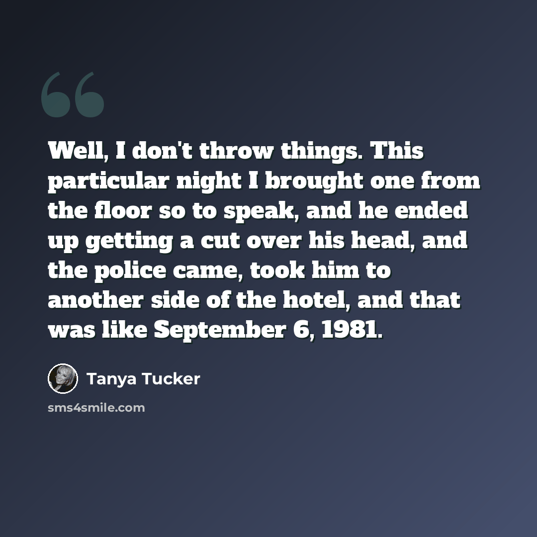 “Well, I don't throw things. This particular night I brought one from the floor so to speak, and he ended up getting a cut over his head, and the police came, took him to another side of the hotel, and that was like September 6, 1981.” quote by Tanya Tucker