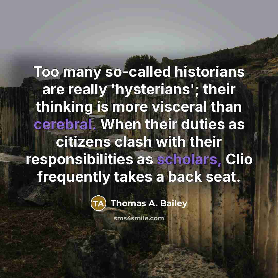 “Too many so-called historians are really 'hysterians'; their thinking is more visceral than cerebral. When their duties as citizens clash with their responsibilities as scholars, Clio frequently takes a back seat.” quote by Thomas A. Bailey