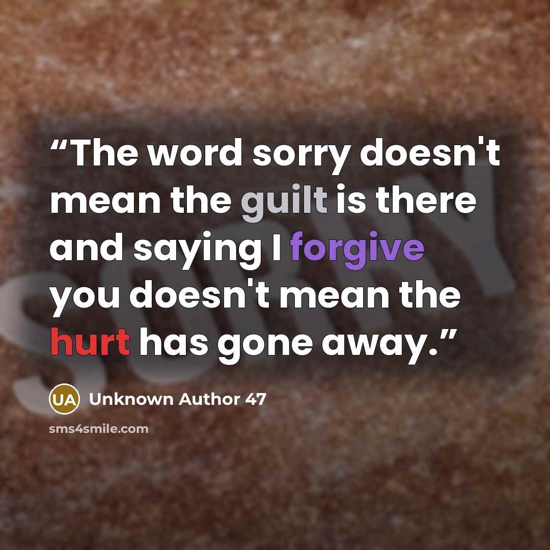 “The word sorry doesn't mean the guilt is there and saying I forgive you doesn't mean the hurt has gone away.” quote by Unknown Author 47