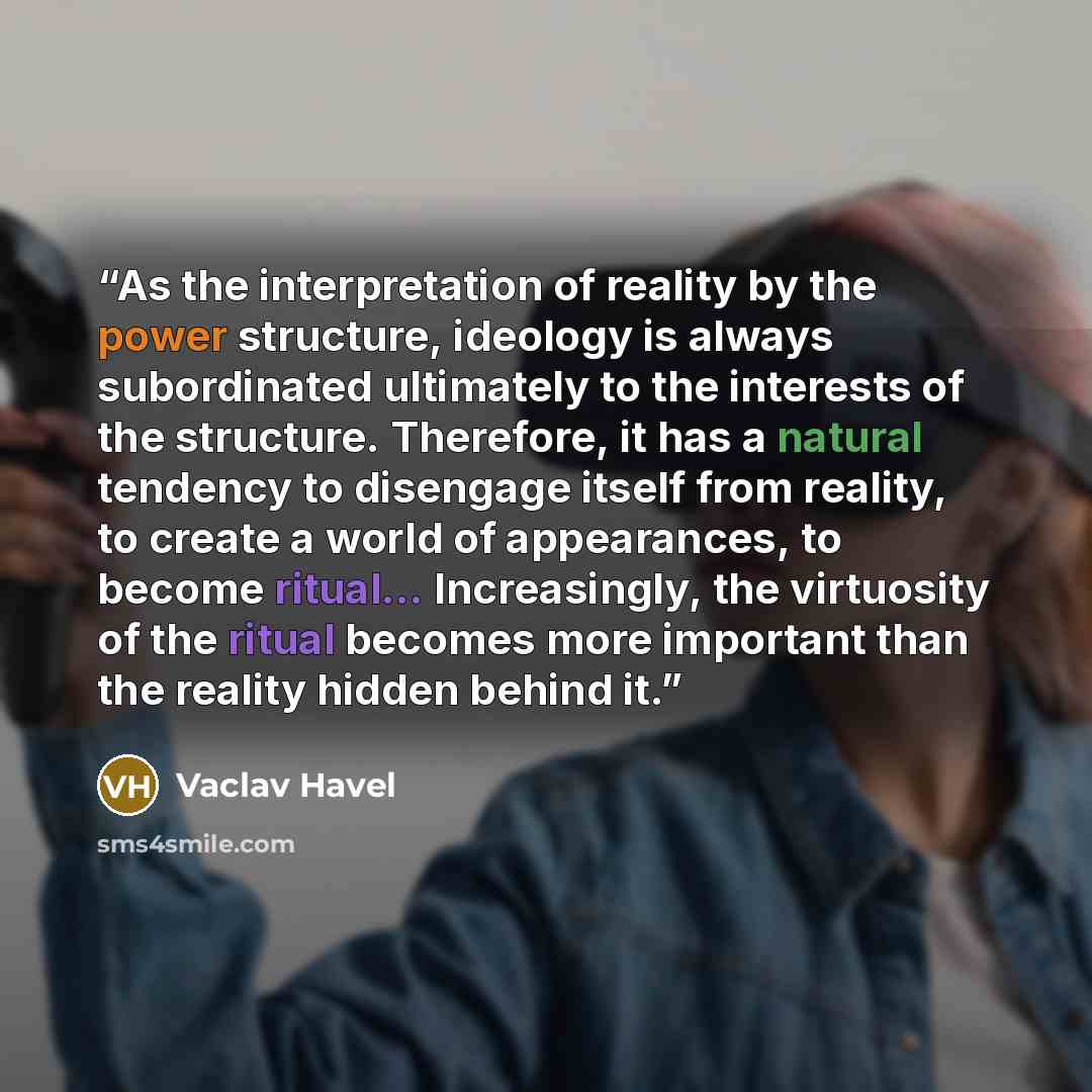“As the interpretation of reality by the power structure, ideology is always subordinated ultimately to the interests of the structure. Therefore, it has a natural tendency to disengage itself from reality, to create a world of appearances, to become ritual... Increasingly, the virtuosity of the…” quote by Václav Havel