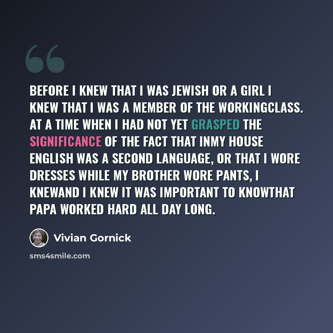 “Before I knew that I was Jewish or a girl I knew that I was a member of the workingclass. At a time when I had not yet grasped the significance of the fact that inmy house English was a second language, or that I wore dresses while my brother wore pants, I knewand I knew it was important to…” quote by Vivian Gornick