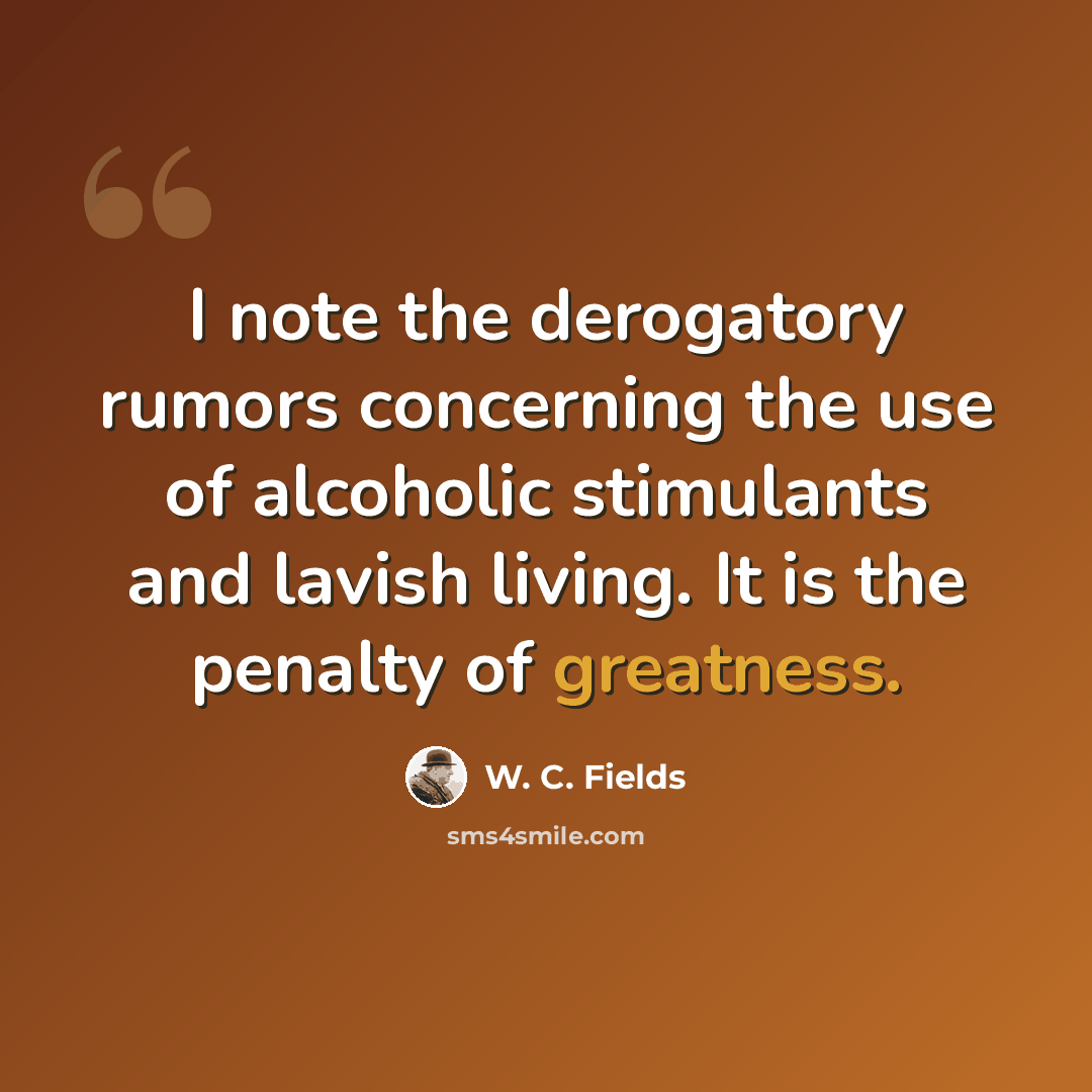 “I note the derogatory rumors concerning the use of alcoholic stimulants and lavish living. It is the penalty of greatness.” quote by W. C. Fields