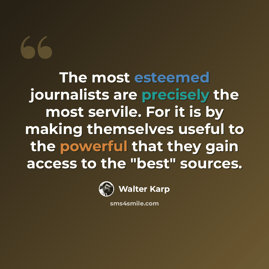 “The most esteemed journalists are precisely the most servile. For it is by making themselves useful to the powerful that they gain access to the "best" sources.” quote by Walter Karp
