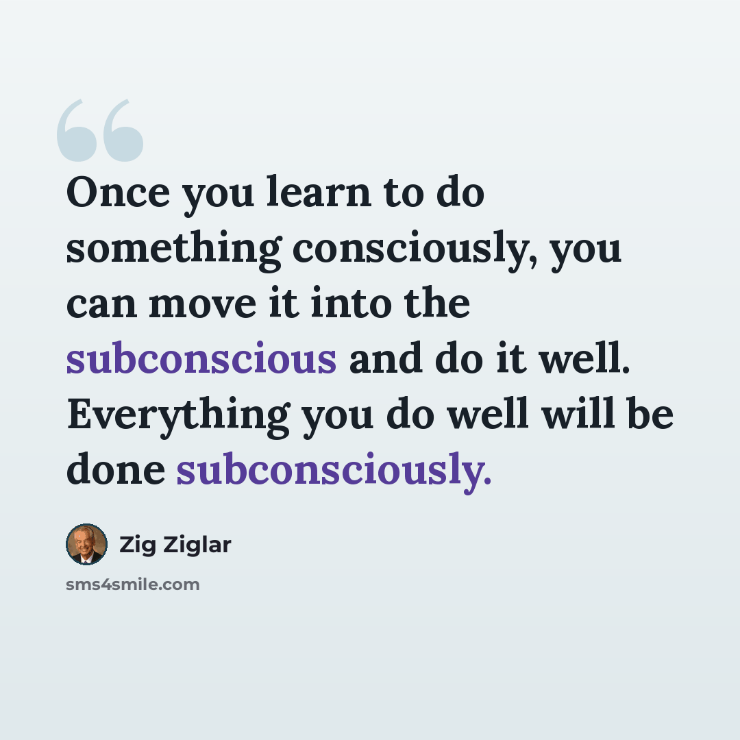 “Once you learn to do something consciously, you can move it into the subconscious and do it well. Everything you do well will be done subconsciously.” quote by Zig Ziglar