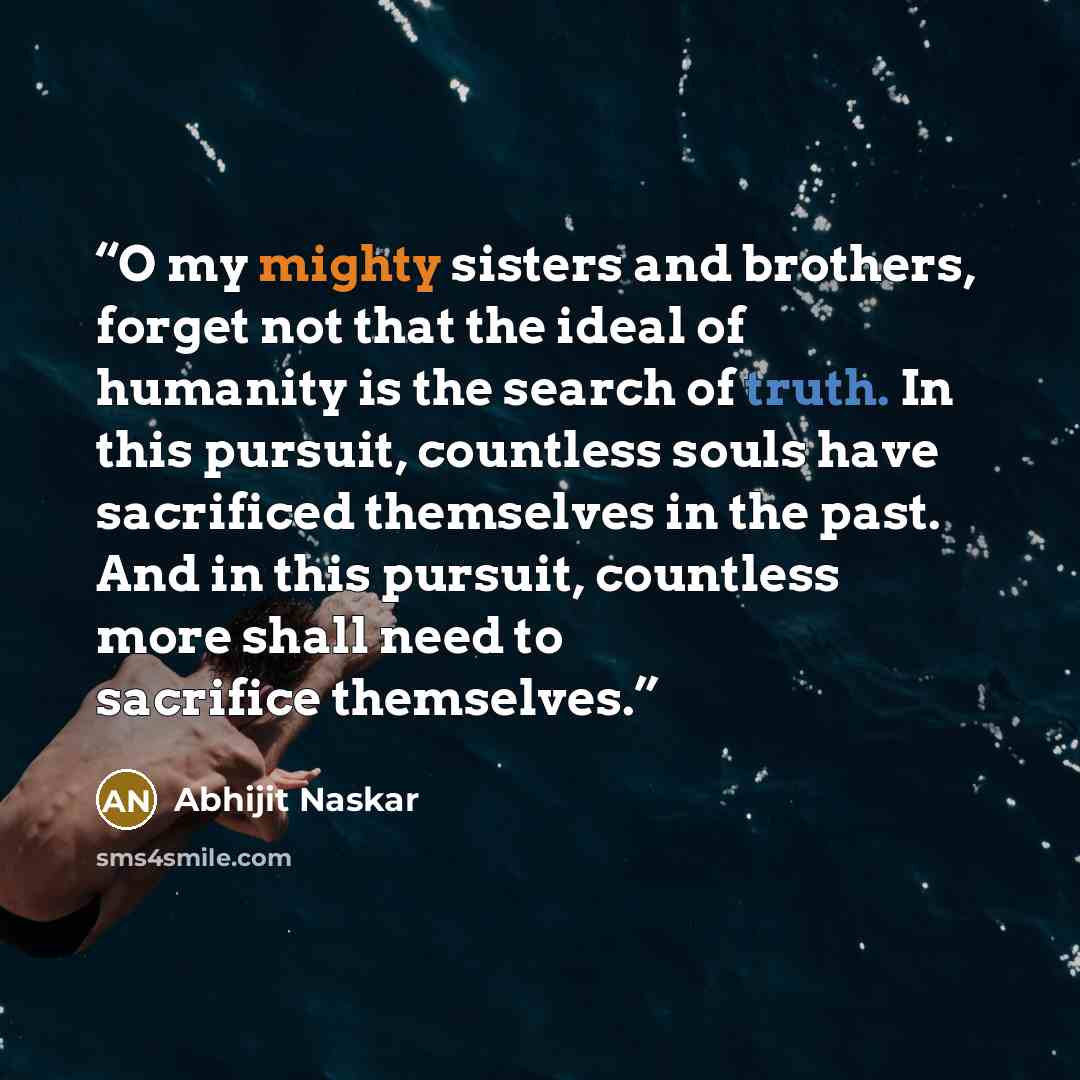 “O my mighty sisters and brothers, forget not that the ideal of humanity is the search of truth. In this pursuit, countless souls have sacrificed themselves in the past. And in this pursuit, countless more shall need to sacrifice themselves.” quote by Abhijit Naskar