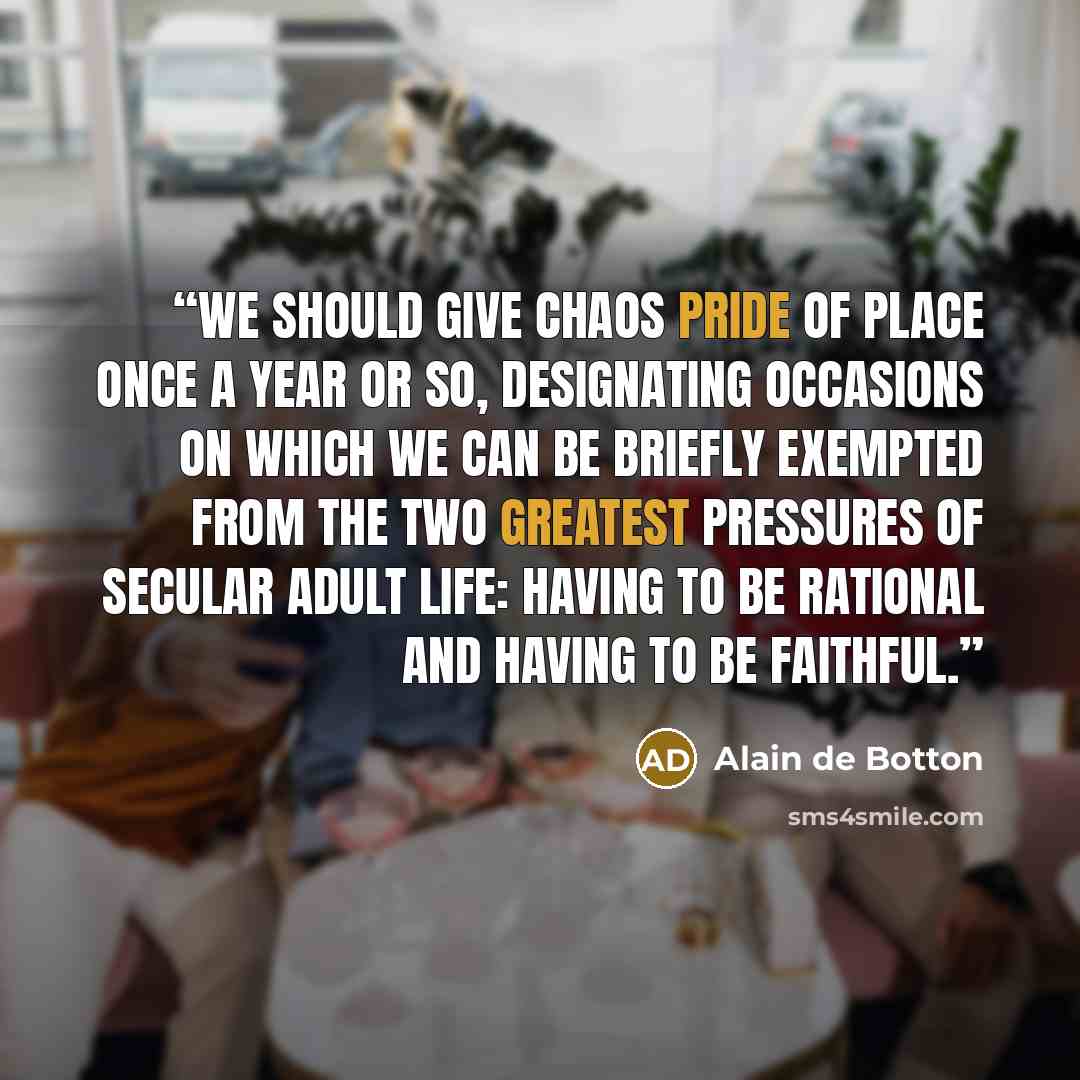 “We should give chaos pride of place once a year or so, designating occasions on which we can be briefly exempted from the two greatest pressures of secular adult life: having to be rational and having to be faithful.” quote by Alain de Botton