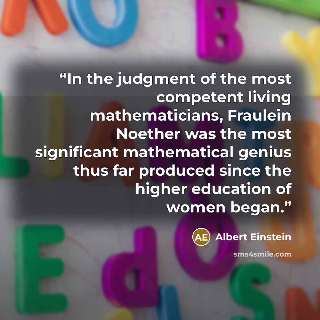 “In the judgment of the most competent living mathematicians, Fraulein Noether was the most significant mathematical genius thus far produced since the higher education of women began.” quote by Albert Einstein
