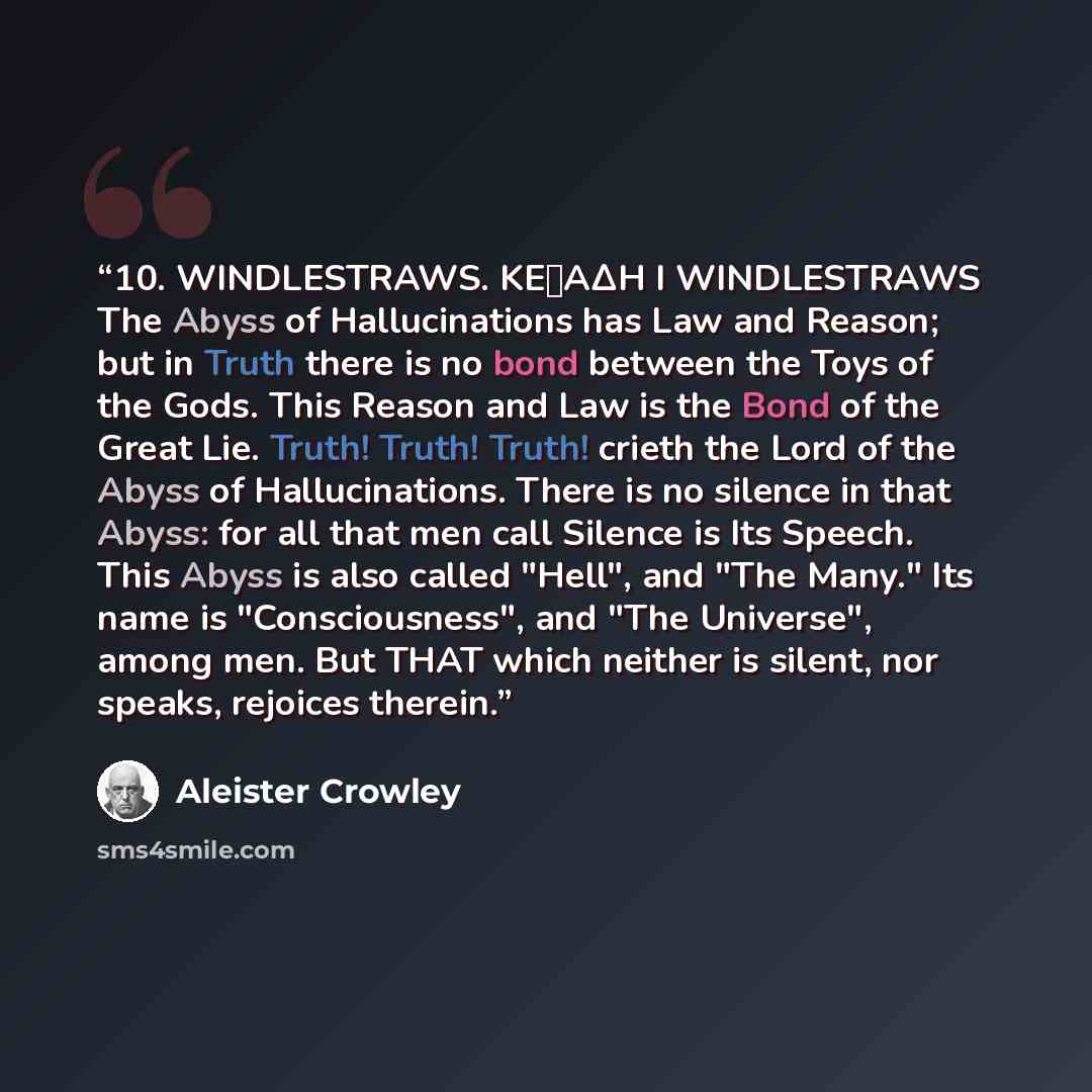 “10. WINDLESTRAWS. KEΦAΔH I WINDLESTRAWS The Abyss of Hallucinations has Law and Reason; but in Truth there is no bond between the Toys of the Gods. This Reason and Law is the Bond of the Great Lie. Truth! Truth! Truth! crieth the Lord of the Abyss of Hallucinations. There is no silence in that…” quote by Aleister Crowley