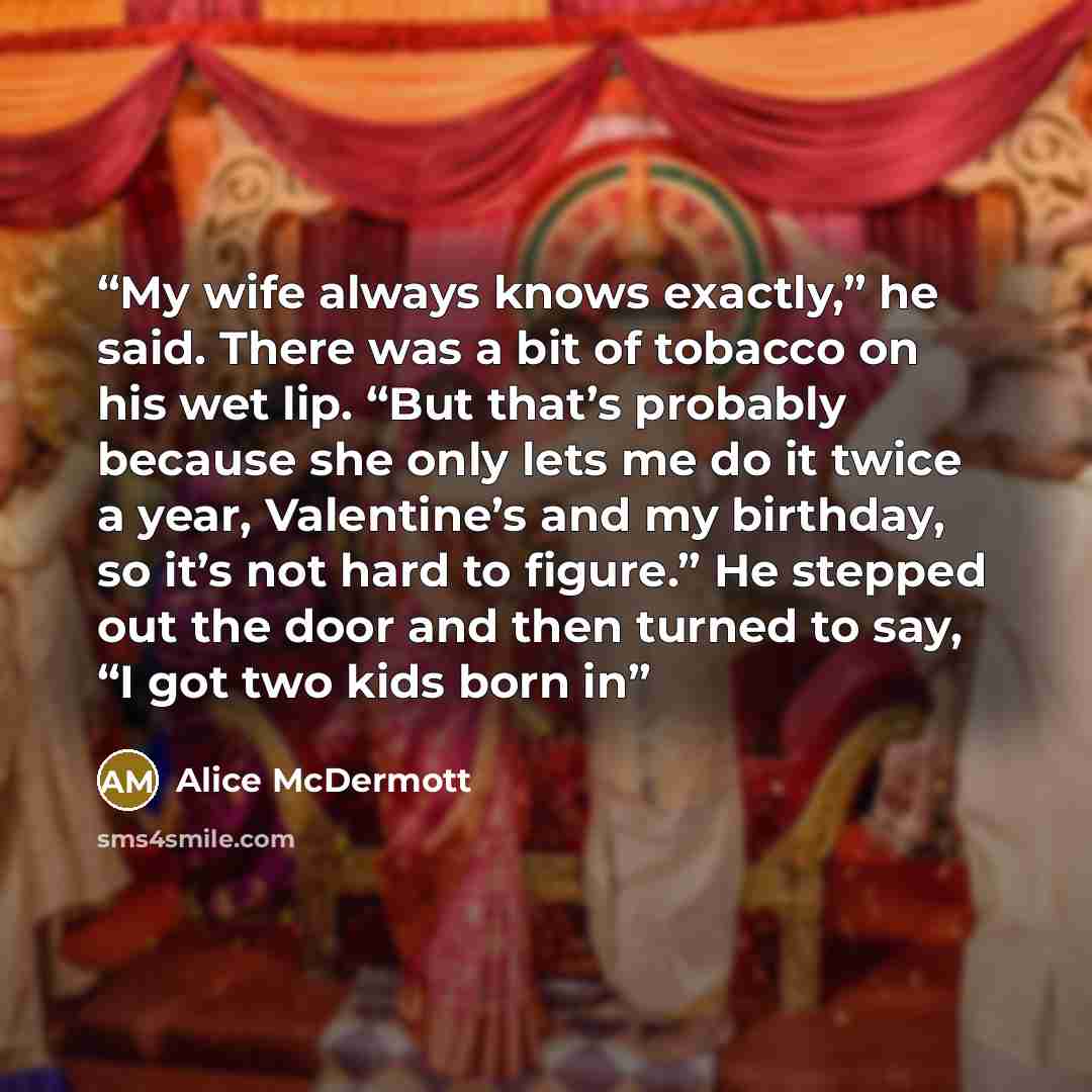 “My wife always knows exactly,” he said. There was a bit of tobacco on his wet lip. “But that’s probably because she only lets me do it twice a year, Valentine’s and my birthday, so it’s not hard to figure.” He stepped out the door and then turned to say, “I got two kids born in” quote by Alice McDermott