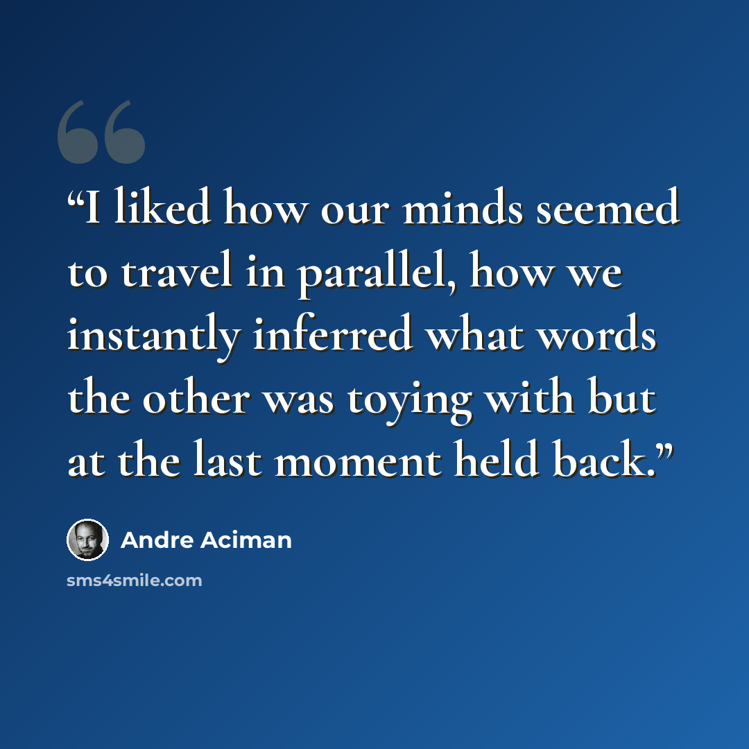 “I liked how our minds seemed to travel in parallel, how we instantly inferred what words the other was toying with but at the last moment held back.” quote by André Aciman