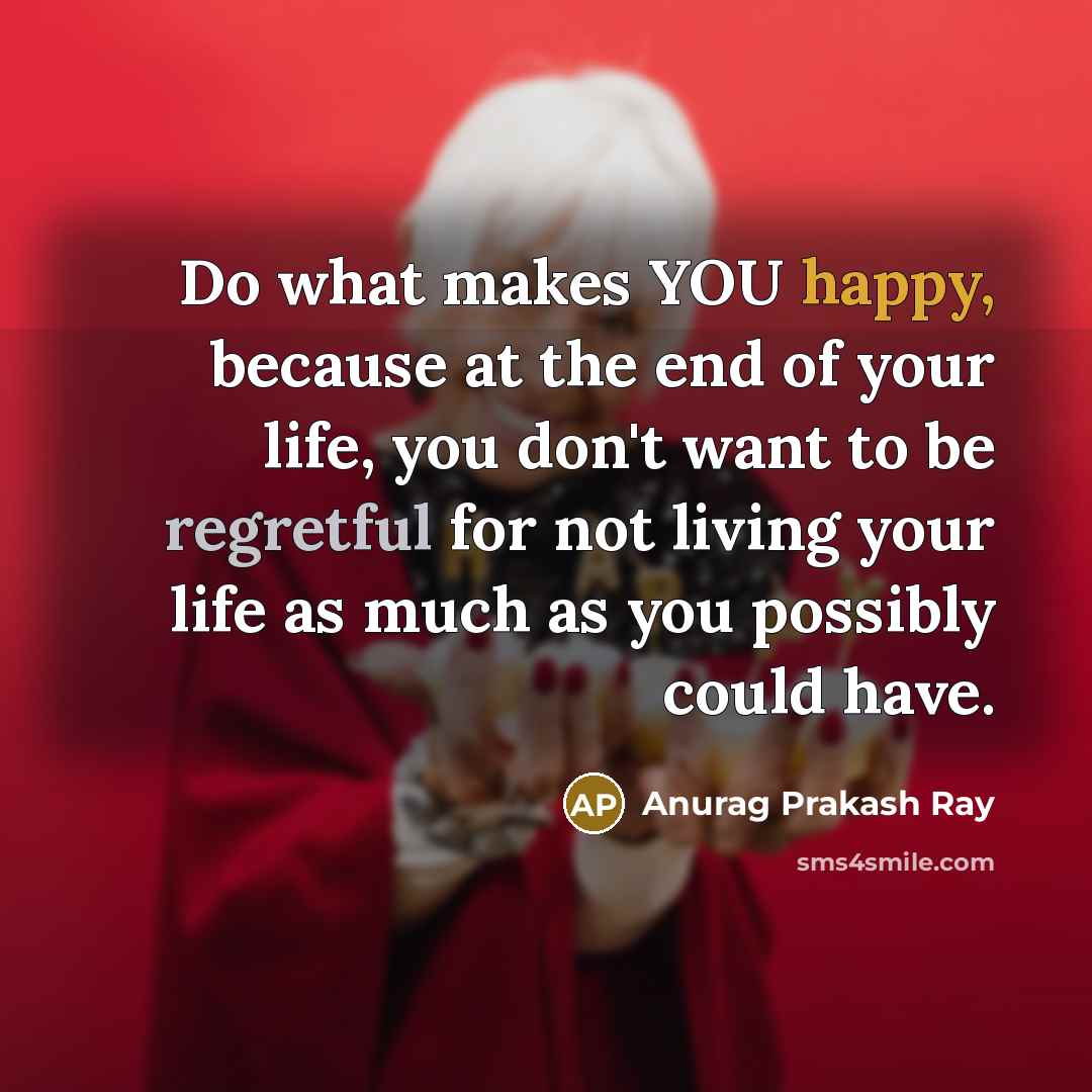 “Do what makes YOU happy, because at the end of your life, you don't want to be regretful for not living your life as much as you possibly could have.” quote by Anurag Prakash Ray