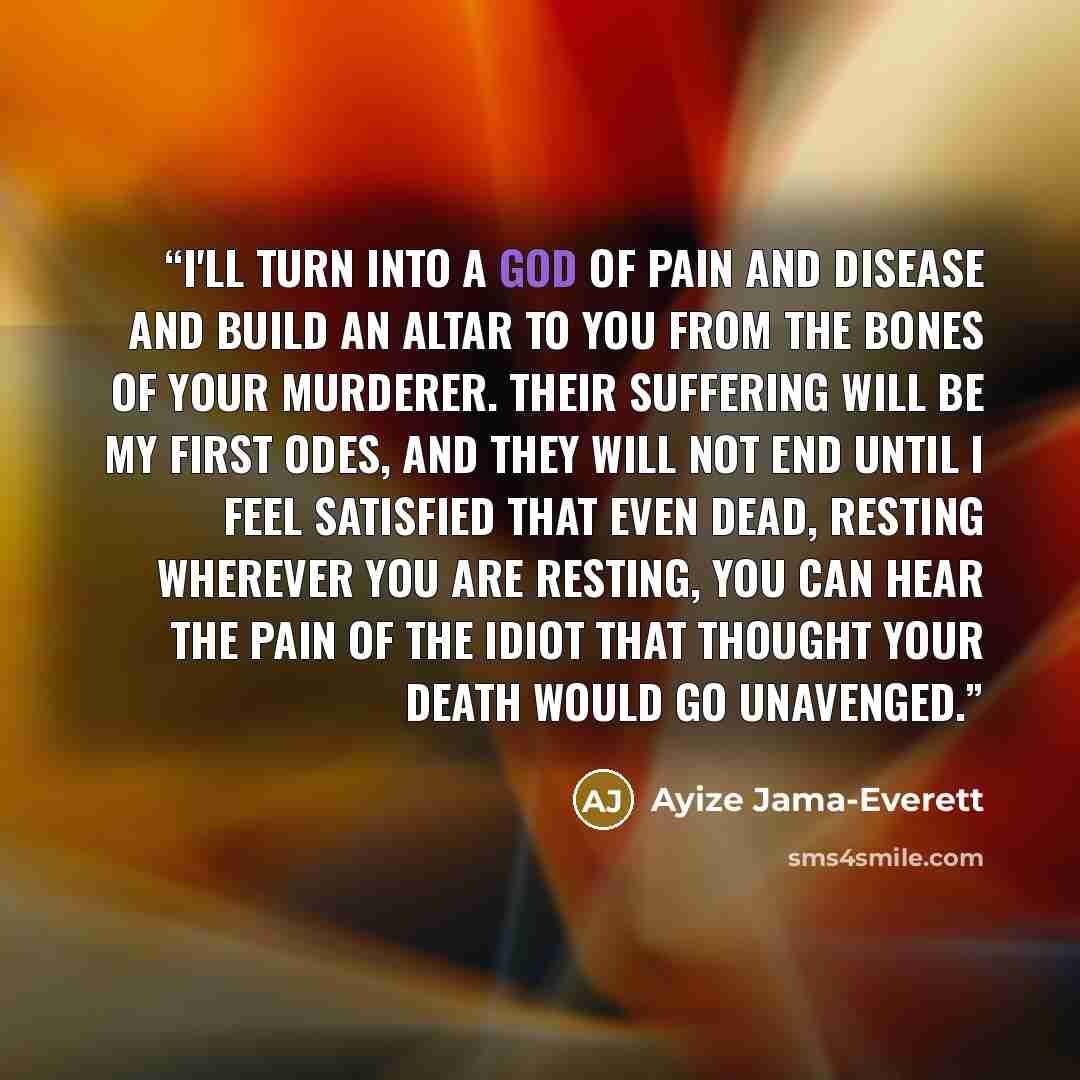 “I'll turn into a god of pain and disease and build an altar to you from the bones of your murderer. Their suffering will be my first odes, and they will not end until I feel satisfied that even dead, resting wherever you are resting, you can hear the pain of the idiot that thought your death would…” quote by Ayize Jama-Everett