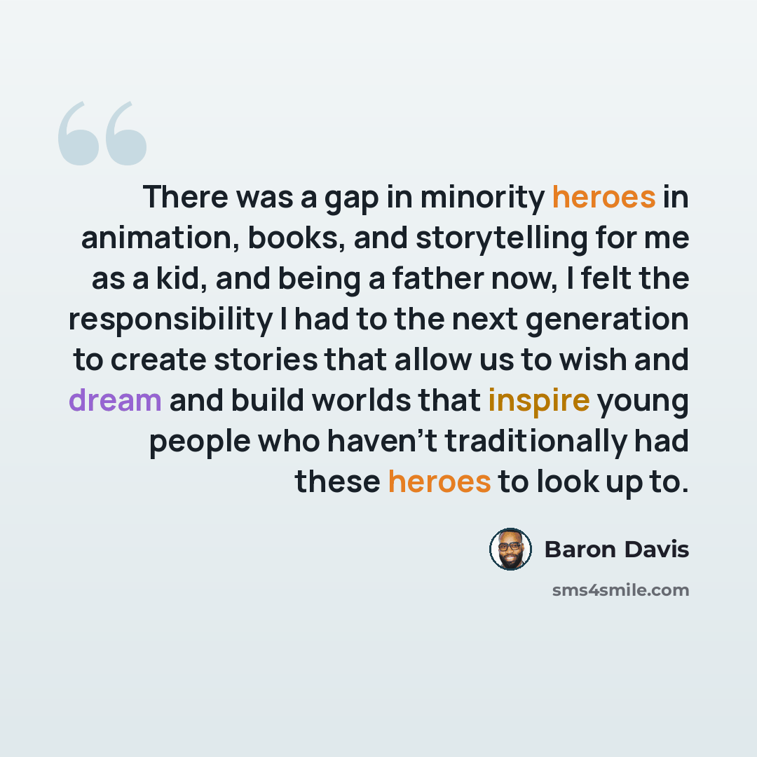 “There was a gap in minority heroes in animation, books, and storytelling for me as a kid, and being a father now, I felt the responsibility I had to the next generation to create stories that allow us to wish and dream and build worlds that inspire young people who haven't traditionally had these…” quote by Baron Davis