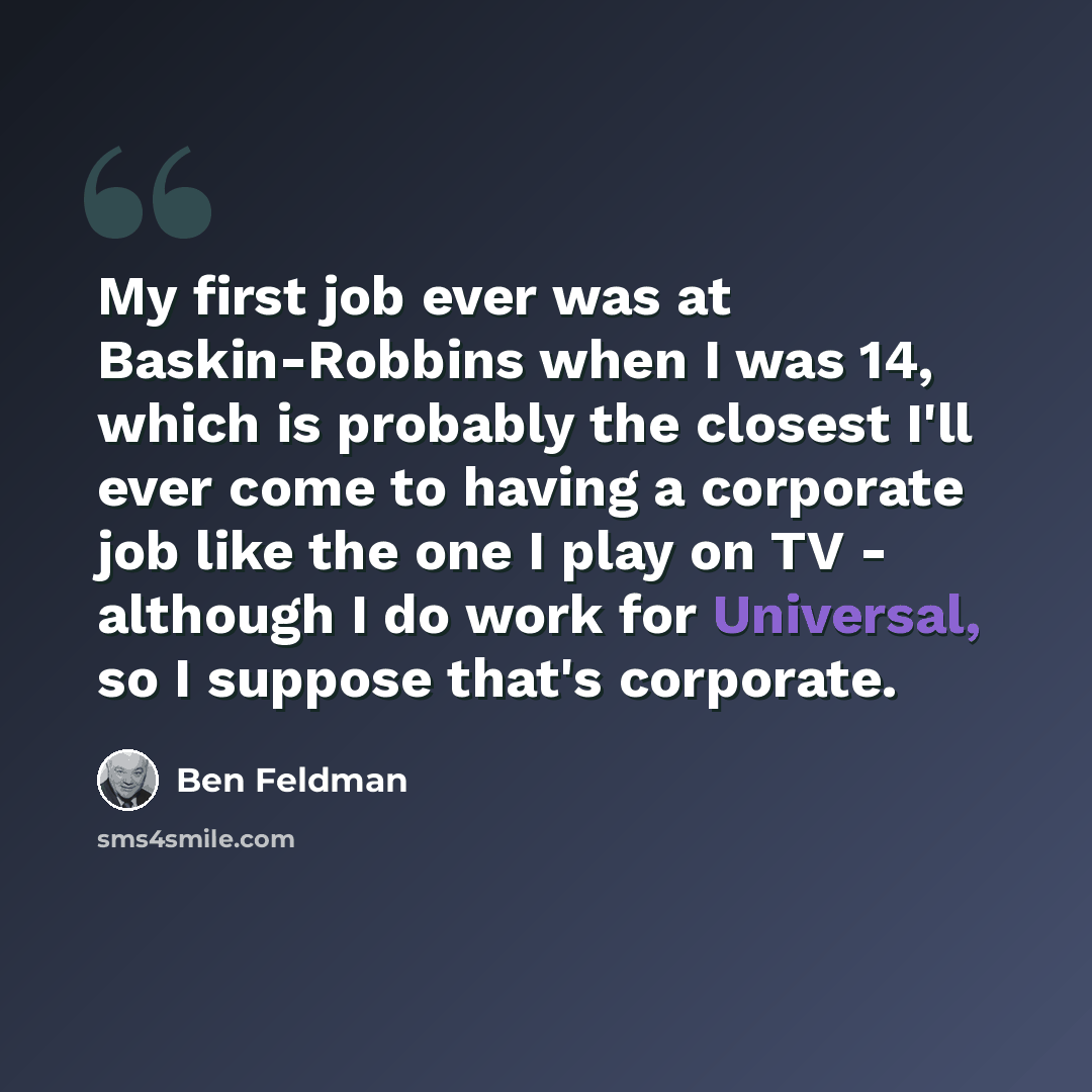 “My first job ever was at Baskin-Robbins when I was 14, which is probably the closest I'll ever come to having a corporate job like the one I play on TV - although I do work for Universal, so I suppose that's corporate.” quote by Ben Feldman