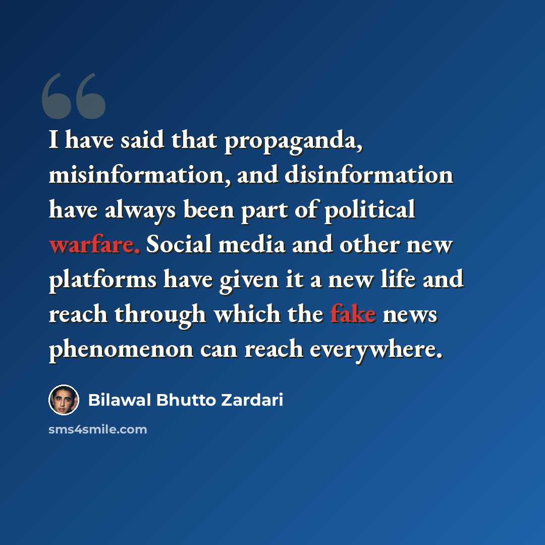 “I have said that propaganda, misinformation, and disinformation have always been part of political warfare. Social media and other new platforms have given it a new life and reach through which the fake news phenomenon can reach everywhere.” quote by Bilawal Bhutto Zardari