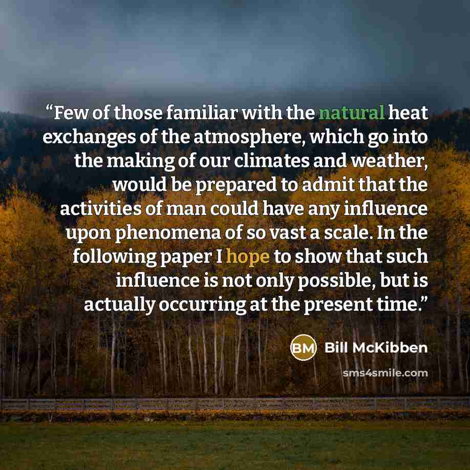 “Few of those familiar with the natural heat exchanges of the atmosphere, which go into the making of our climates and weather, would be prepared to admit that the activities of man could have any influence upon phenomena of so vast a scale. In the following paper I hope to show that such influence…” quote by Bill McKibben