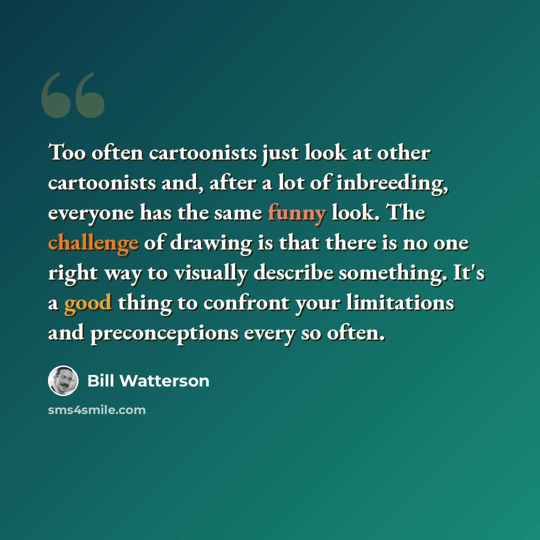 “Too often cartoonists just look at other cartoonists and, after a lot of inbreeding, everyone has the same funny look. The challenge of drawing is that there is no one right way to visually describe something. It's a good thing to confront your limitations and preconceptions every so often.” quote by Bill Watterson