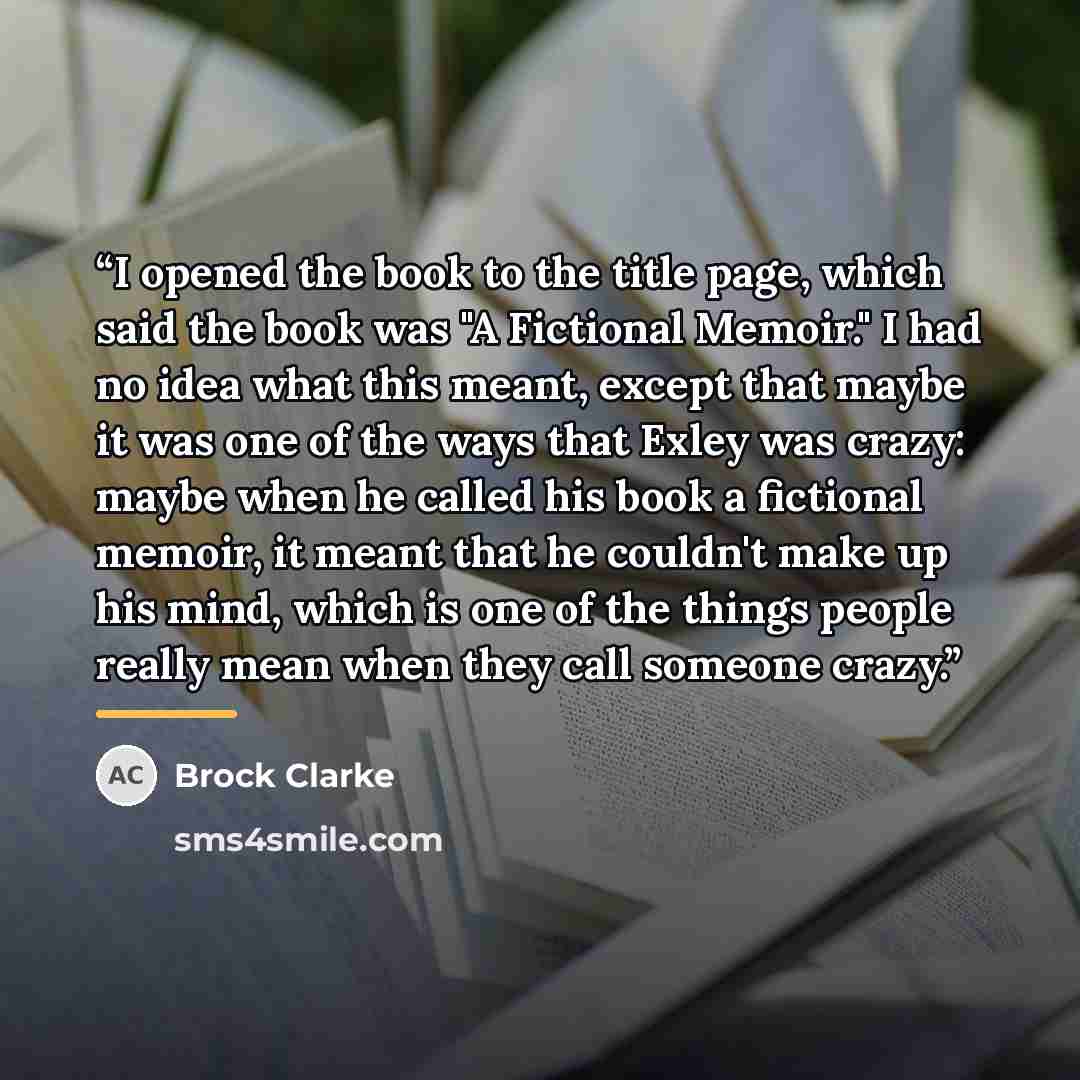“I opened the book to the title page, which said the book was "A Fictional Memoir." I had no idea what this meant, except that maybe it was one of the ways that Exley was crazy: maybe when he called his book a fictional memoir, it meant that he couldn't make up his mind, which is one of the things…” quote by Brock Clarke