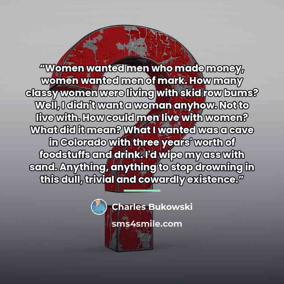 “Women wanted men who made money, women wanted men of mark. How many classy women were living with skid row bums? Well, I didn't want a woman anyhow. Not to live with. How could men live with women? What did it mean? What I wanted was a cave in Colorado with three years' worth of foodstuffs and…” quote by Charles Bukowski