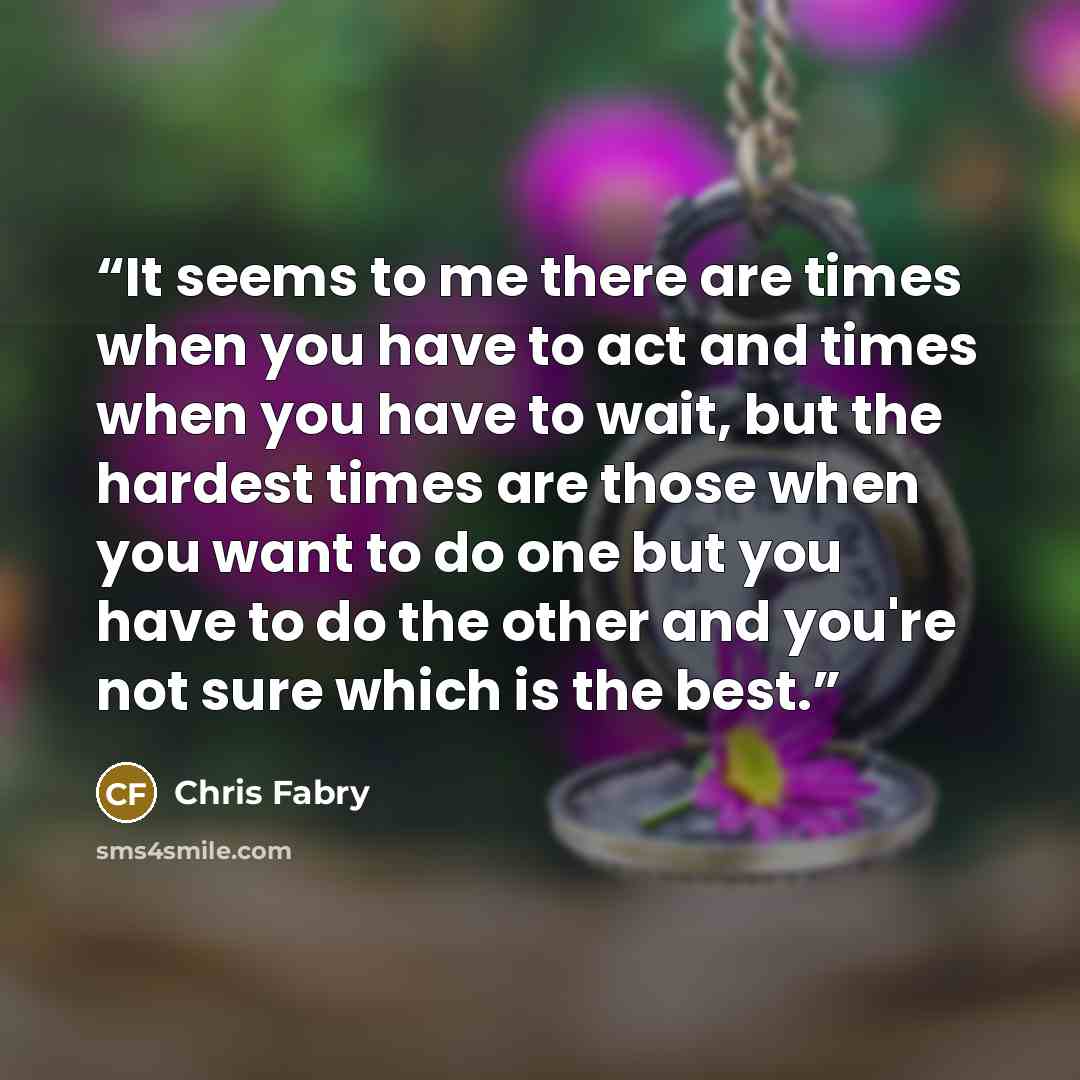 “It seems to me there are times when you have to act and times when you have to wait, but the hardest times are those when you want to do one but you have to do the other and you're not sure which is the best.” quote by Chris Fabry