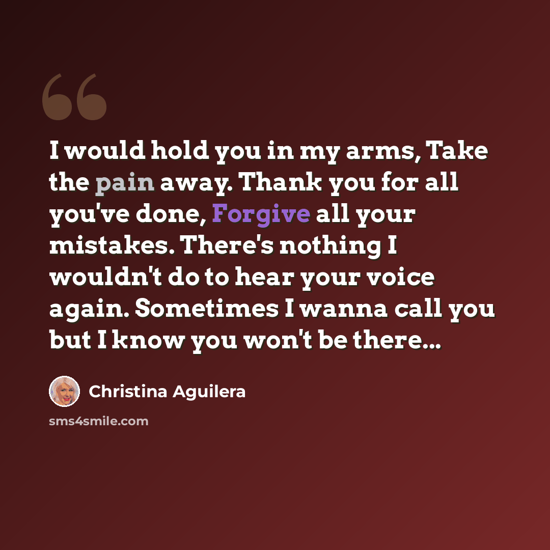 “I would hold you in my arms, Take the pain away. Thank you for all you've done, Forgive all your mistakes. There's nothing I wouldn't do to hear your voice again. Sometimes I wanna call you but I know you won't be there...” quote by Christina Aguilera