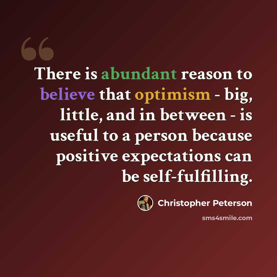 “There is abundant reason to believe that optimism - big, little, and in between - is useful to a person because positive expectations can be self-fulfilling.” quote by Christopher Peterson