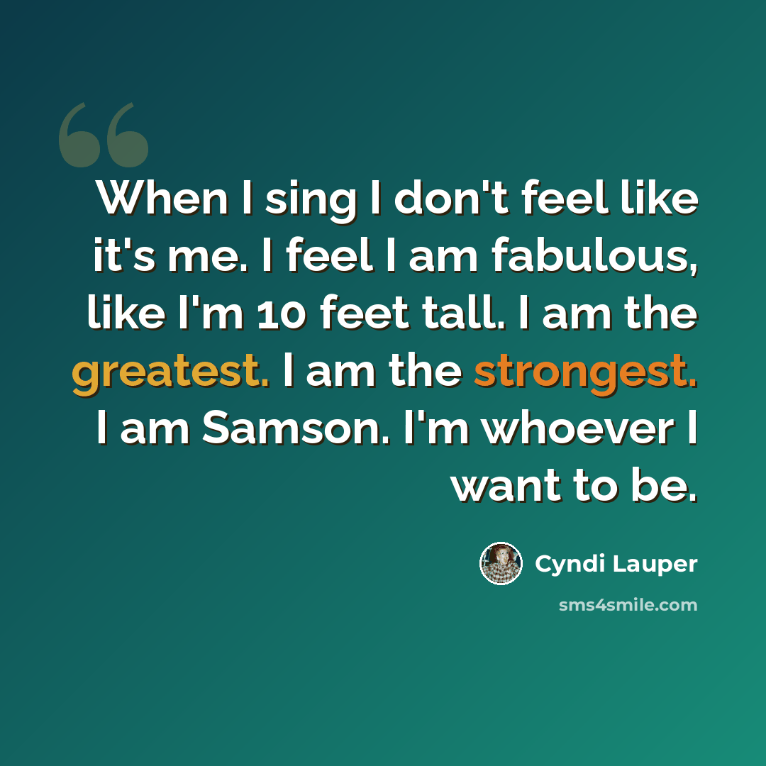 “When I sing I don't feel like it's me. I feel I am fabulous, like I'm 10 feet tall. I am the greatest. I am the strongest. I am Samson. I'm whoever I want to be.” quote by Cyndi Lauper