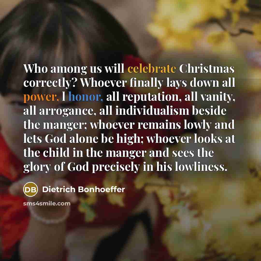 “Who among us will celebrate Christmas correctly? Whoever finally lays down all power, l honor, all reputation, all vanity, all arrogance, all individualism beside the manger; whoever remains lowly and lets God alone be high; whoever looks at the child in the manger and sees the glory of God…” quote by Dietrich Bonhoeffer