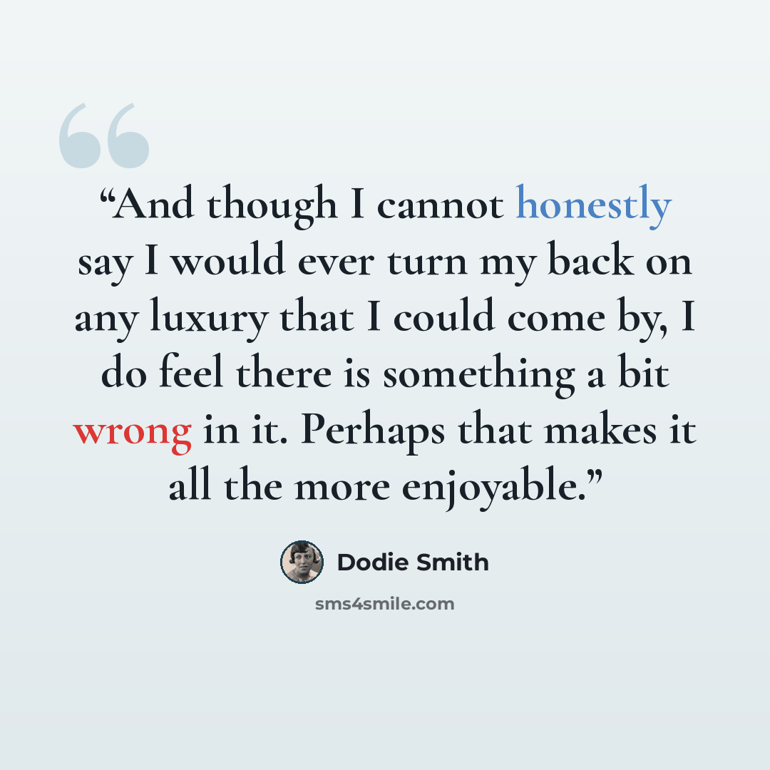“And though I cannot honestly say I would ever turn my back on any luxury that I could come by, I do feel there is something a bit wrong in it. Perhaps that makes it all the more enjoyable.” quote by Dodie Smith