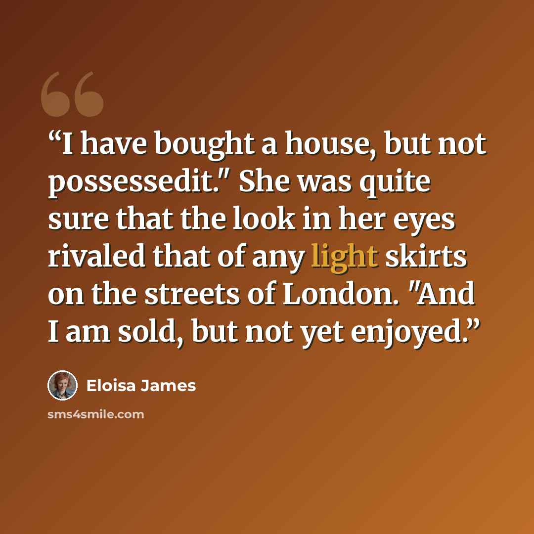 “I have bought a house, but not possessedit." She was quite sure that the look in her eyes rivaled that of any light skirts on the streets of London. "And I am sold, but not yet enjoyed.” quote by Eloisa James