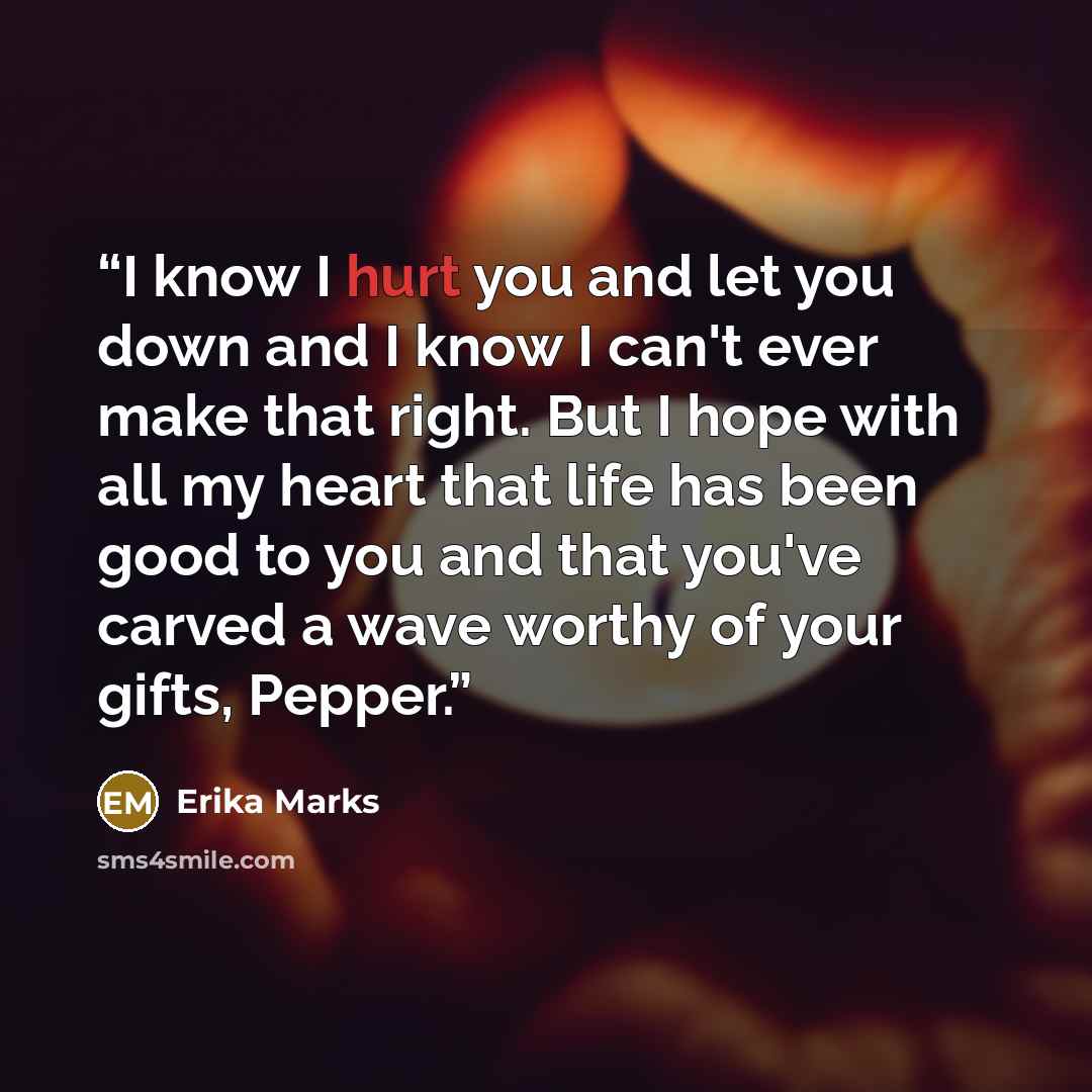 “I know I hurt you and let you down and I know I can't ever make that right. But I hope with all my heart that life has been good to you and that you've carved a wave worthy of your gifts, Pepper.” quote by Erika Marks